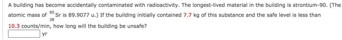 A building has become accidentally contaminated with radioactivity. The longest-lived material in the building is strontium-90. (The
Sr is 89.9077 u.) If the building initially contained 7.7 kg of this substance and the safe level is less than
90
38
atomic mass of
10.3 counts/min, how long will the building be unsafe?
yr
