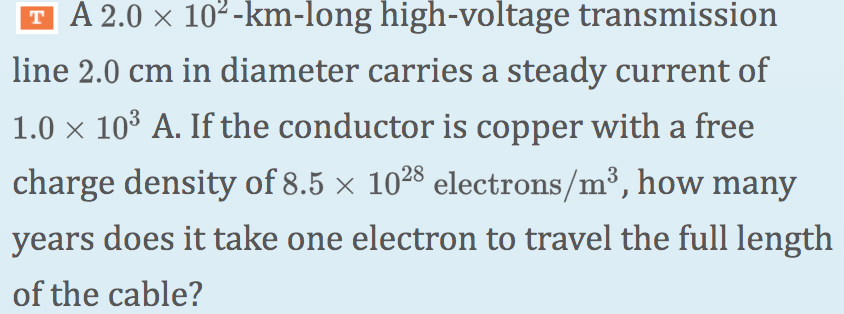 T A 2.0 x 102-km-long high-voltage transmission
line 2.0 cm in diameter carries a steady current of
1.0 x 10° A. If the conductor is copper with a free
charge density of 8.5 × 1028 electrons/m³, how many
years does it take one electron to travel the full length
of the cable?
