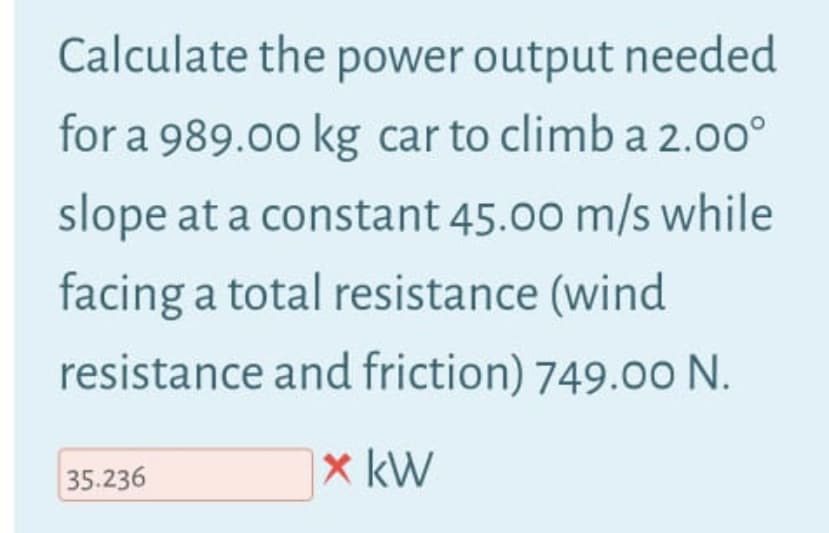 Calculate the power output needed
for a 989.00 kg car to climb a 2.0o°
slope at a constant 45.00 m/s while
facing a total resistance (wind
resistance and friction) 749.00 N.
x kW
35.236
