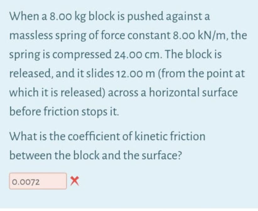 When a 8.00 kg block is pushed against a
massless spring of force constant 8.00 kN/m, the
spring is compressed 24.00 cm. The block is
released, and it slides 12.00 m (from the point at
which it is released) across a horizontal surface
before friction stops it.
What is the coefficient of kinetic friction
between the block and the surface?
0.0072
