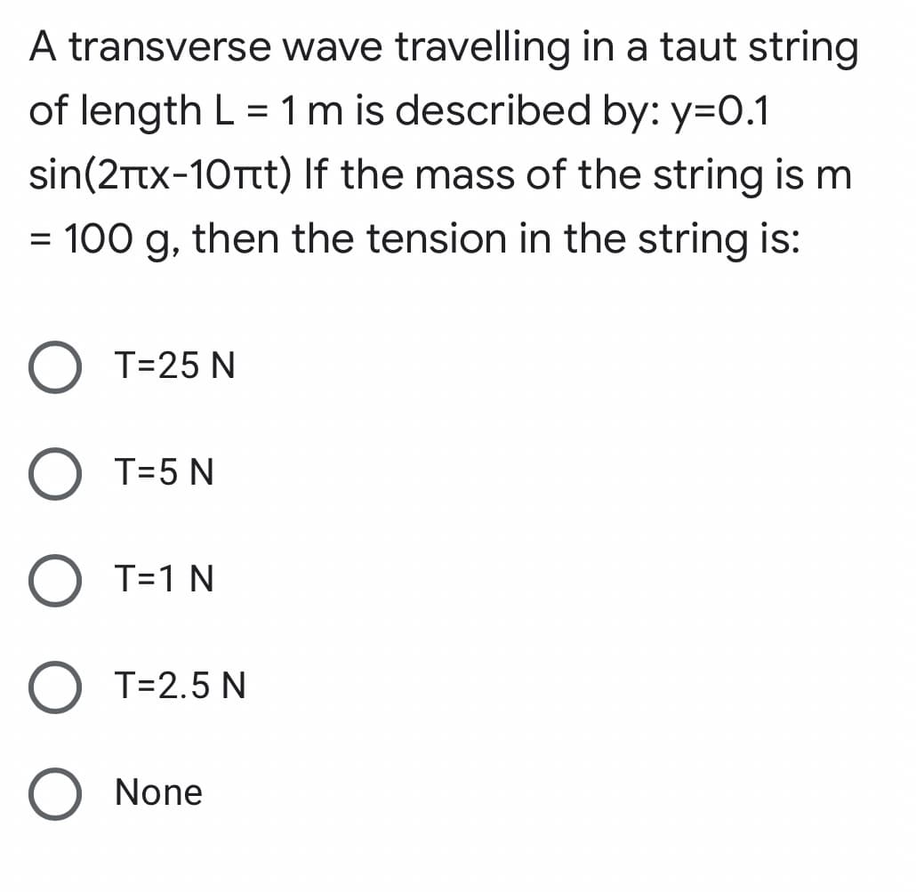 A transverse wave travelling in a taut string
of length L = 1 m is described by: y=0.1
sin(2Ttx-10Ttt) If the mass of the string is m
100 g, then the tension in the string is:
T=25 N
T=5 N
T=1 N
O T=2.5 N
O None
