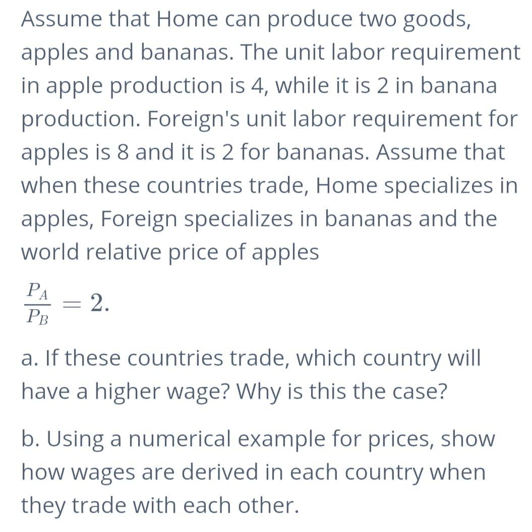Assume that Home can produce two goods,
apples and bananas. The unit labor requirement
in apple production is 4, while it is 2 in banana
production. Foreign's unit labor requirement for
apples is 8 and it is 2 for bananas. Assume that
when these countries trade, Home specializes in
apples, Foreign specializes in bananas and the
world relative price of apples
PA
2.
PB
a. If these countries trade, which country will
have a higher wage? Why is this the case?
b. Using a numerical example for prices, show
how wages are derived in each country when
they trade with each other.
