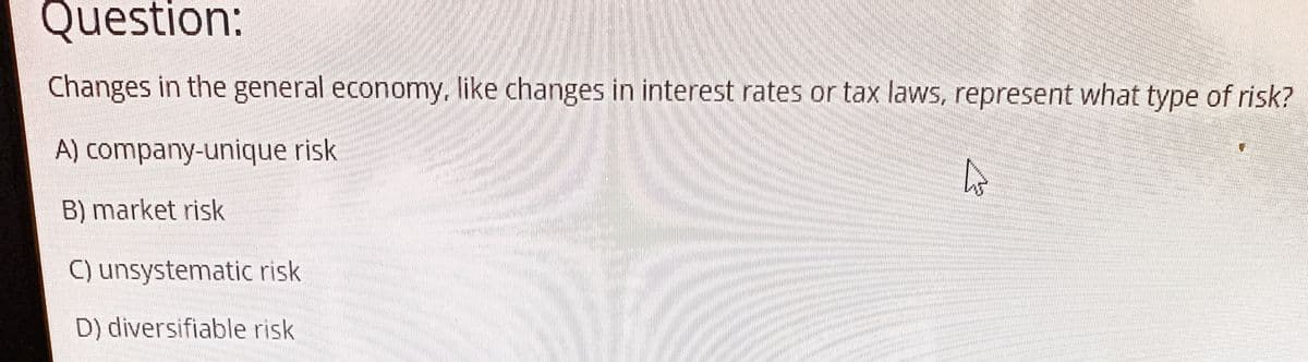 Question:
Changes in the general economy, like changes in interest rates or tax laws, represent what type of risk?
A) company-unique risk
4
B) market risk
C) unsystematic risk
D) diversifiable risk