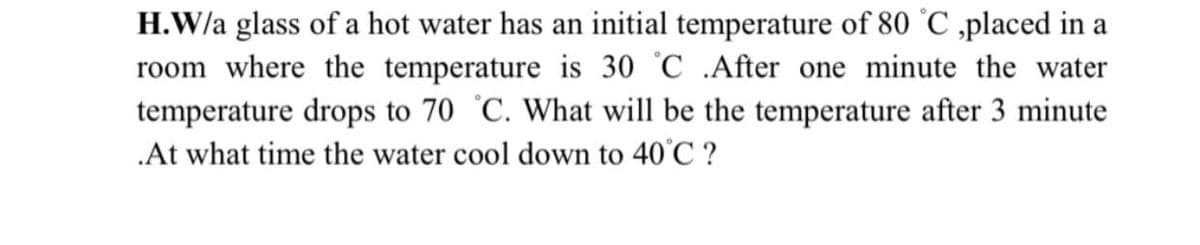 H.W/a glass of a hot water has an initial temperature of 80 °C ,placed in a
room where the temperature is 30 °C .After one minute the water
temperature drops to 70 °C. What will be the temperature after 3 minute
.At what time the water cool down to 40°C ?
