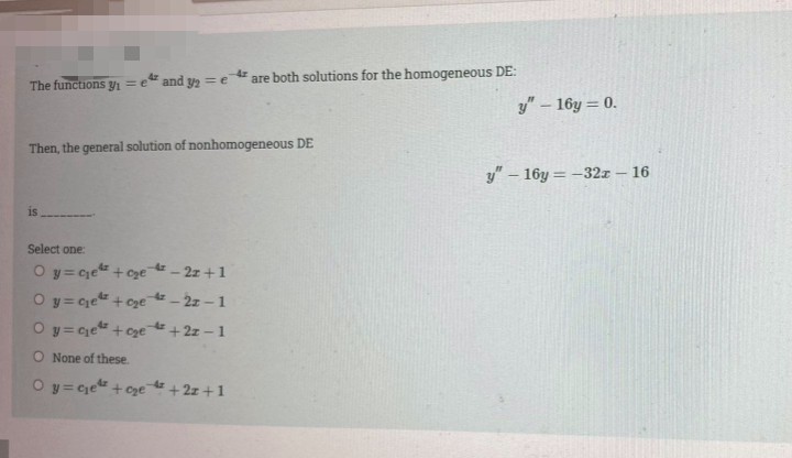 are both solutions for the homogeneous DE:
The functions y1 =e" and y2 =e
y"-16y = 0.
Then, the general solution of nonhomogeneous DE
y" – 16y = -32x – 16
|
is
Select one:
O y= cje + ce - 2z +1
Oy= Ce +cye - 2z - 1
O y= ce" +cze +2z - 1
O None of these.
Oy= ce +cge +2z +1
