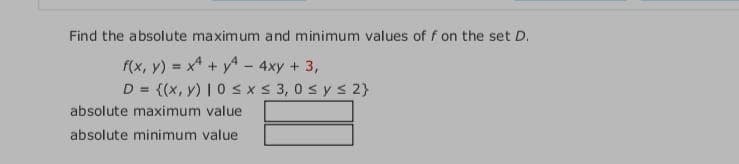 Find the absolute maximum and minimum values of f on the set D.
f(x, y) = x + y - 4xy + 3,
D = {(x, y) |0 s x S 3, 0 s y s 2}
%3D
absolute maximum value
absolute minimum value
