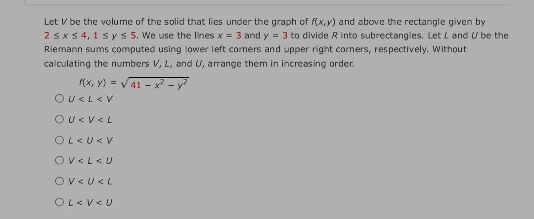 Let V be the volume of the solid that lies under the graph of f(x,y) and above the rectangle given by
2 < x < 4, 1 < y< 5. We use the lines x = 3 and y = 3 to divide R into subrectangles. LetL and U be the
Riemann sums computed using lower left corners and upper right corners, respectively. Without
calculating the numbers V, L, and U, arrange them in increasing order.
f(x, y) = V 41 – x²
OU<L< V
OU< V < L
OL<U< V
Ov<L< U
Ov< U< L
OL< V <U
