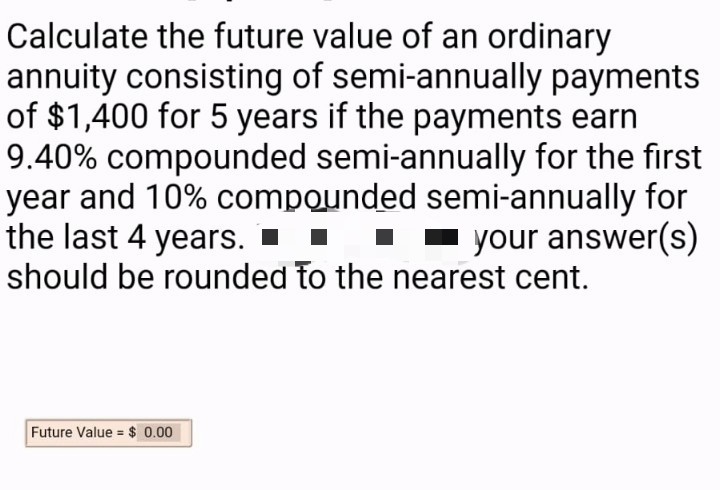 Calculate the future value of an ordinary
annuity consisting of semi-annually payments
of $1,400 for 5 years if the payments earn
9.40% compounded semi-annually for the first
year and 10% compounded semi-annually for
the last 4 years. ▪
should be rounded to the nearest cent.
- your answer(s)
Future Value = $ 0.00
