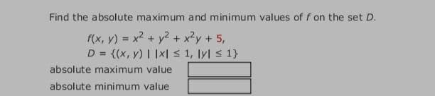 Find the absolute maximum and minimum values of f on the set D.
f(x, y) = x? + y2 + x²y + 5,
D = {(x, y) | |x| S 1, lyl s 1}
%3D
absolute maximum value
absolute minimum value
