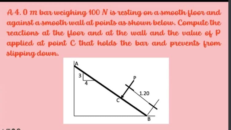 A 4.0 m bar weighing 100 is resting on a smooth floor and
against a smooth wall at points as shown below. Compute the
reactions at the floor and at the wall and the value of p
applied at point C that holds the bar and prevents from
alipping down.
4
1.20
3.
