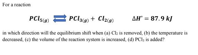 For a reaction
PCI5(9) 2 PC13(9) + Cl2(g)
AH° = 87.9 kJ
in which direction will the equilibrium shift when (a) Cl2 is removed, (b) the temperature is
decreased, (c) the volume of the reaction system is increased, (d) PCl; is added?
