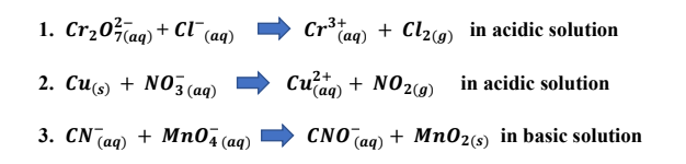 1. Cr,0Taq) + Cl"(
(aq)
Cr3+
(aq) + Cl29) in acidic solution
2. Си(s) + N03 (aq)
Cu ag) + NO29)
+ NO2(9) in acidic solution
3. CN(ag) + Мп04 (аg)
CNOaq)
+ Mn02(s) in basic solution
(aq)
