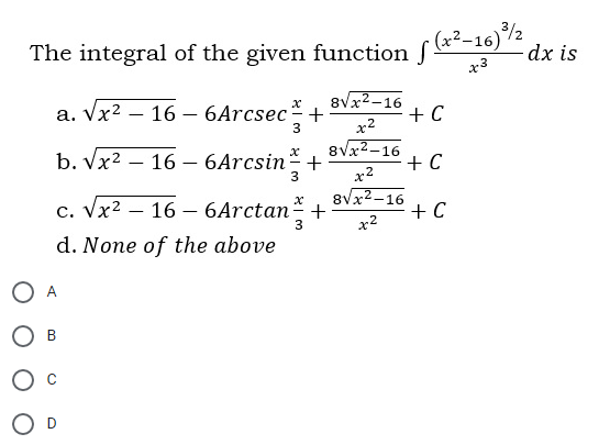 3/2
The integral of the given function f*"-16)
x3
dx is
a. Vx2 – 16 – 6Arcsec+
x2
8Vx2-16
+ C
3
b. Vx2 – 16 – 6Arcsin-+
8Vx2-16
+ C
x2
8Vx2-16
+ C
3
c. Vx2 – 16 – 6Arctan-
d. None of the above
A
В
