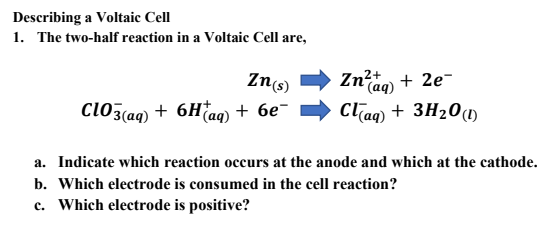 Describing a Voltaic Cell
1. The two-half reaction in a Voltaic Cell are,
Zn(s)
Zn?ta + 2e-
(aq)
cl03(aq) + 6Haq) + 6e¯
Claq) + 3H20(1)
a. Indicate which reaction occurs at the anode and which at the cathode.
b. Which electrode is consumed in the cell reaction?
c. Which electrode is positive?
