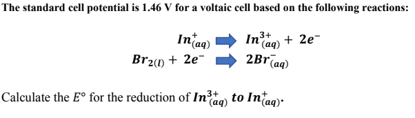 The standard cell potential is 1.46 V for a voltaic cell based on the following reactions:
In'ag)
In ag) + 2e-
2Br(ag)
3+
Br21) + 2e-
Calculate the E° for the reduction of Ino to Intag):
(aq)
