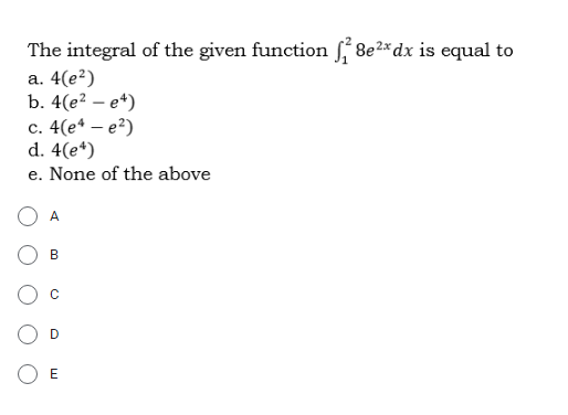 The integral of the given function 8e2* dx is equal to
а. 4(е?)
b. 4(e? – e*)
c. 4(e* – e?)
d. 4(e*)
e. None of the above
A
B
