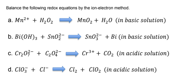 Balance the following redox equations by the ion-electron method.
a. Mn²+ + H202
Mn02 + H20 (in basic solution)
b. Bi(ОH); + Sn03
Sno?- + Bi (in basic solution)
c. Cr,03- + C20;-
Cr3+ + CO2 (in acidic solution)
d. Cloz + Cl-
Cl2 + Cl02 (in acidic solution)
