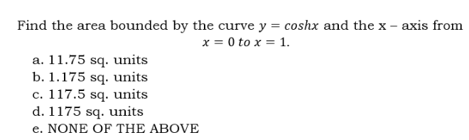 Find the area bounded by the curve y = coshx and the x - axis from
x = 0 to x = 1.
a. 11.75 sq. units
b. 1.175 sq. units
c. 117.5 sq. units
d. 1175 sq. units
e. NONE OF THE ABOVE