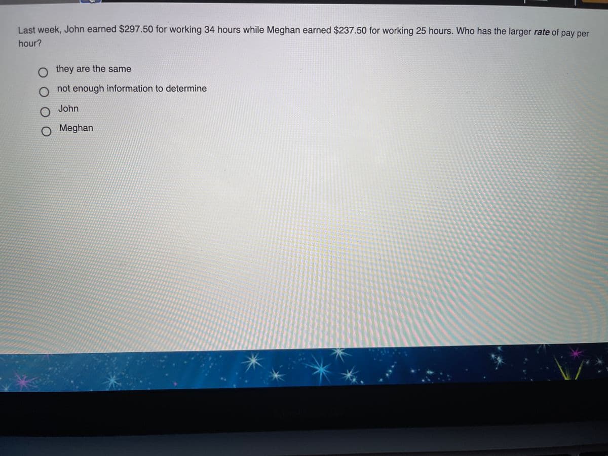 Last week, John earned $297.50 for working 34 hours while Meghan earned $237.50 for working 25 hours. Who has the larger rate of pay per
hour?
O they are the same
not enough information to determine
O John
O Meghan
