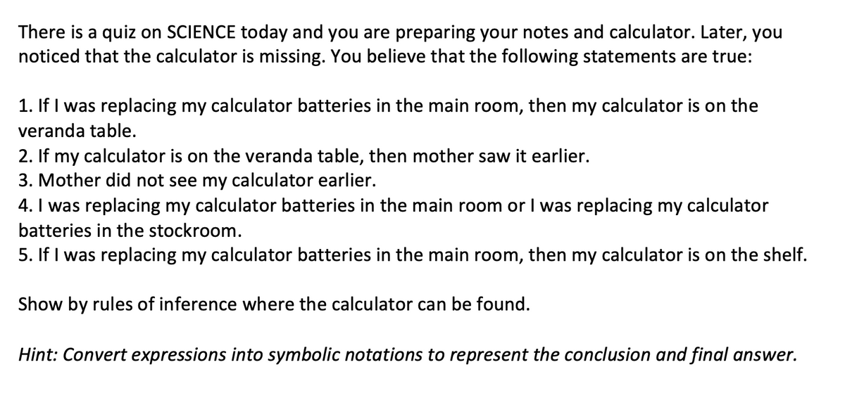 There is a quiz on SCIENCE today and you are preparing your notes and calculator. Later, you
noticed that the calculator is missing. You believe that the following statements are true:
1. If I was replacing my calculator batteries in the main room, then my calculator is on the
veranda table.
2. If my calculator is on the veranda table, then mother saw it earlier.
3. Mother did not see my calculator earlier.
4. I was replacing my calculator batteries in the main room or I was replacing my calculator
batteries in the stockroom.
5. If I was replacing my calculator batteries in the main room, then my calculator is on the shelf.
Show by rules of inference where the calculator can be found.
Hint: Convert expressions into symbolic notations to represent the conclusion and final answer.
