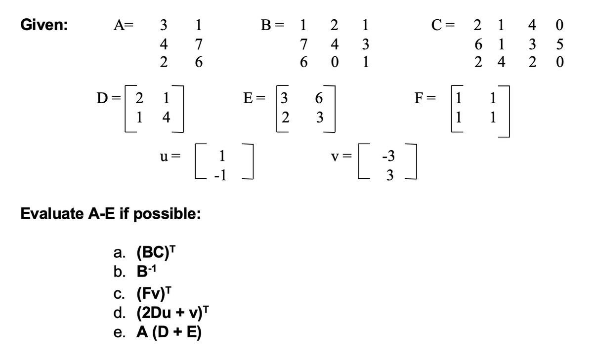 Given:
1
7
6
||
A= 3
4
2
D=
2
P-1
4
u=
Evaluate A-E if possible:
a. (BC)T
b. B-1
c. (FV)T
d. (2Du + v)T
e. A (D + E)
B =
E = 3
2
1
[3]
1
2
1
7
4
3
601
6
663
3
V =
- [ 3 ]
-3
C = 2 1
4
0
61
3 5
24 2 0
F=
1 1
1
1