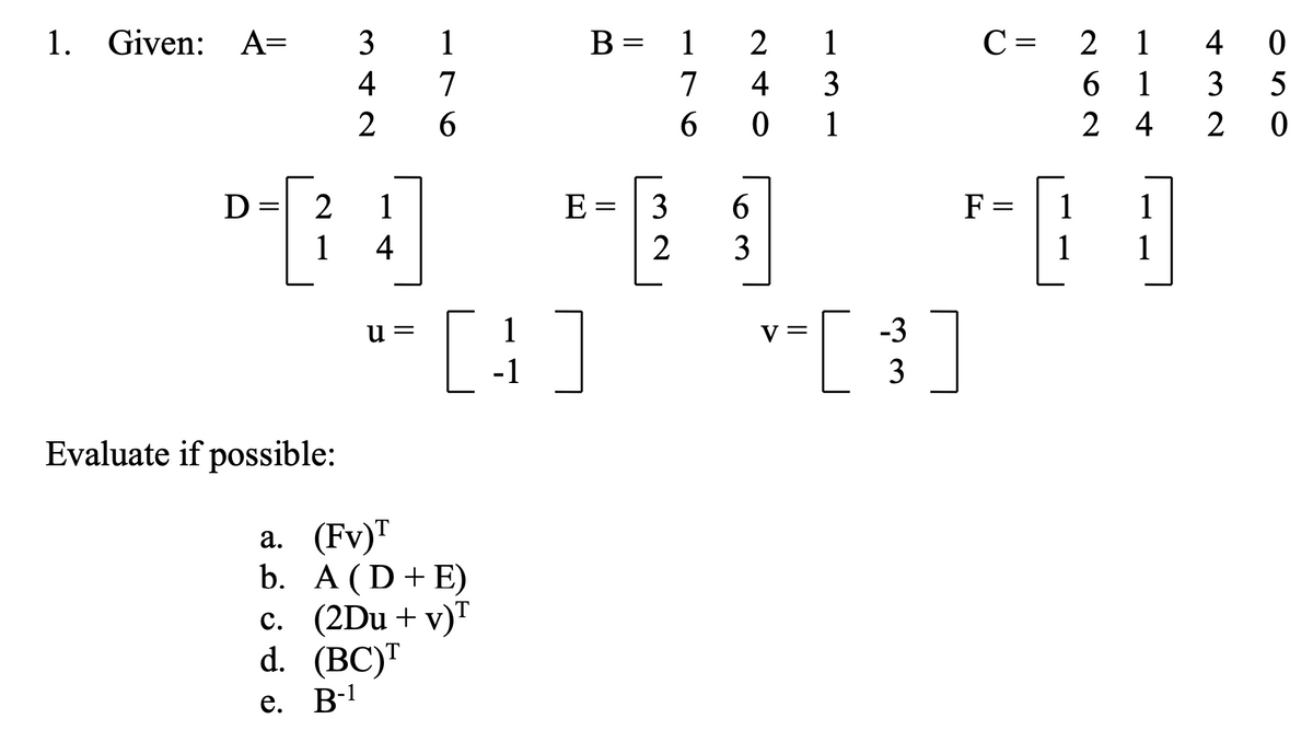1. Given: A=
3
1
B =
1
2
1
C =
2
1
4
4
7
7
4
3
6 1
3
5
2
6.
6.
1
2 4
2 0
D
1
E =
3
6.
F =
1
1
1
4
3
1
1
[:]
v-[ }]
и —
V =
-1
3
Evaluate if possible:
а. (Fv)T
b. A (D+E)
c. (2Du+v)"
d. (BC)™
e. B-1
||
