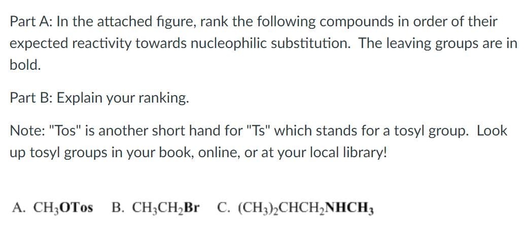 Part A: In the attached figure, rank the following compounds in order of their
expected reactivity towards nucleophilic substitution. The leaving groups are in
bold.
Part B: Explain your ranking.
Note: "Tos" is another short hand for "Ts" which stands for a tosyl group. Look
up tosyl groups in your book, online, or at your local library!
A. CH;OTOS
B. CH;CH,Br C. (CH3)½CHCH,NHCH3
