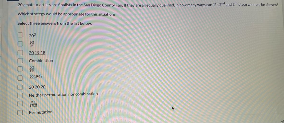 20 amateur artists are finalists in the San Diego County Fair. If they are all equally qualified, in how many ways can 1st, 2nd and 3rd place winners be chosen?
Which strategy would be appropriate for this situation?
Select three answers from the list below.
203
20!
3!
20 19 18
Combination
20!
17!
20-19-18
3!
20 20 20
Neither permutation nor combination
20!
17!3!
Permutation
00 000 0O 0000
