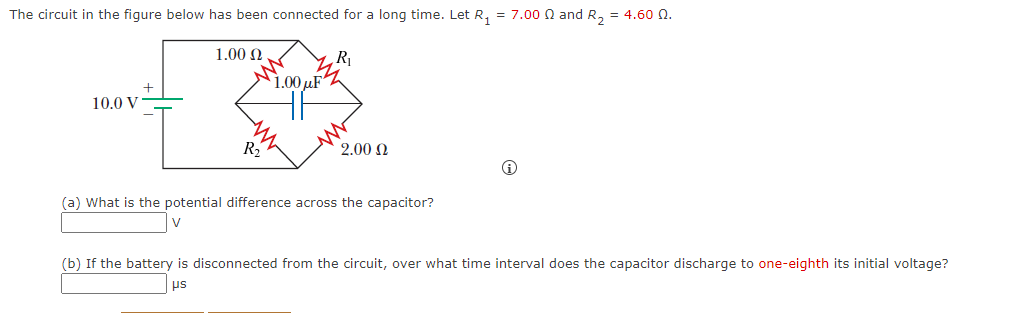 The circuit in the figure below has been connected for a long time. Let R, = 7.00 0 and R, = 4.60 n.
1.00 N
R
1.00 µF
10.0 V
R2
2.00 N
(a) What is the potential difference across the capacitor?
(b) If the battery is disconnected from the circuit, over what time interval does the capacitor discharge to one-eighth its initial voltage?
srd

