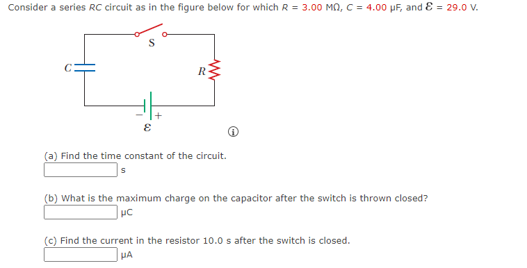 Consider a series RC circuit as in the figure below for which R = 3.00 MQ, C = 4.00 µF, and E = 29.0 V.
R
(a) Find the time constant of the circuit.
(b) What is the maximum charge on the capacitor after the switch is thrown closed?
(c) Find the current in the resistor 10.0 s after the switch is closed.
HA
