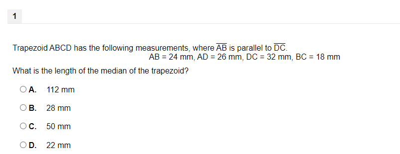1
Trapezoid ABCD has the following measurements, where AB is parallel to DC.
AB = 24 mm, AD = 26 mm, DC = 32 mm, BC = 18 mm
What is the length of the median of the trapezoid?
O A. 112 mm
ОВ. 28 mm
ОС. 50 mm
OD.
22 mm
