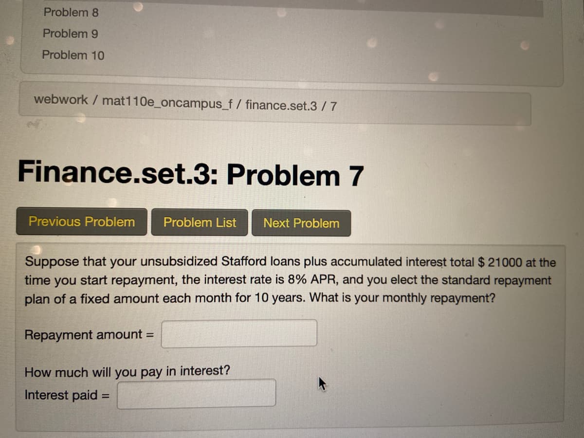 Problem 8
Problem 9
Problem 10
webwork / mat110e_oncampus_f/ finance.set.3/ 7
Finance.set.3: Problem 7
Previous Problem
Problem List
Next Problem
Suppose that your unsubsidized Stafford loans plus accumulated interest total $ 21000 at the
time you start repayment, the interest rate is 8% APR, and you elect the standard repayment
plan of a fixed amount each month for 10 years. What is your monthly repayment?
Repayment amount =
How much will you pay in interest?
Interest paid =
