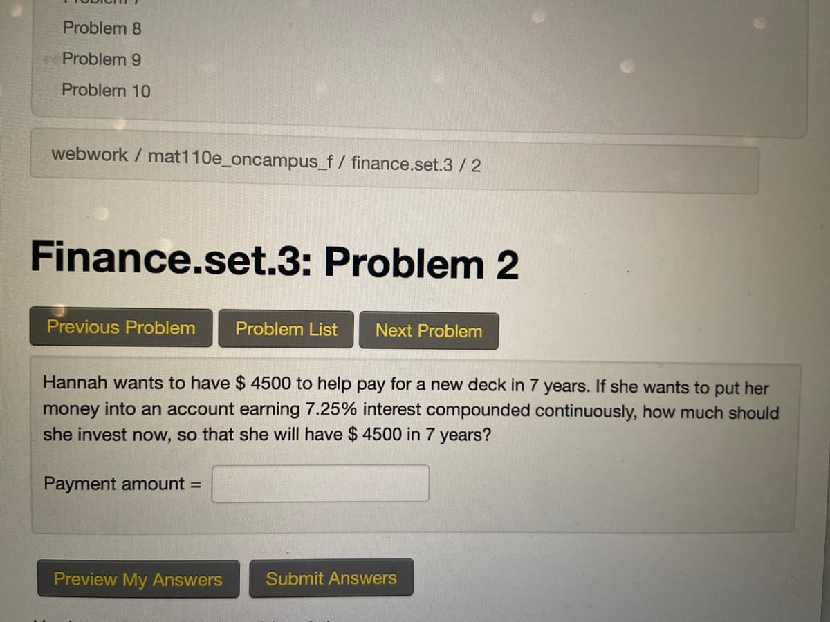 Problem 8
Problem 9
Problem 10
webwork / mat110e_oncampus_f / finance.set.3 / 2
Finance.set.3: Problem 2
Previous Problem
Problem List
Next Problem
Hannah wants to have $ 4500 to help pay for a new deck in 7 years. If she wants to put her
money into an account earning 7.25% interest compounded continuously, how much should
she invest now, so that she will have $ 4500 in 7 years?
Payment amount =
Preview My Answers
Submit Answers

