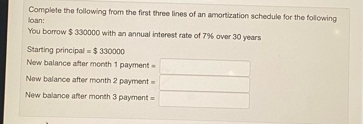 Complete the following from the first three lines of an amortization schedule for the following
loan:
You borrow $ 330000 with an annual interest rate of 7% over 30 years
Starting principal = $ 330000
New balance after month 1 payment =
New balance after month 2 payment =
New balance after month 3 payment =

