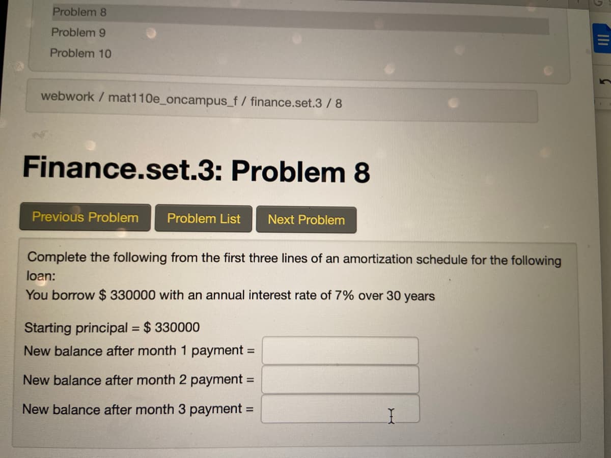 Problem 8
Problem 9
Problem 10
webwork / mat110e_oncampus_f/ finance.set.3/8
Finance.set.3: Problem 8
Previous Problem
Problem List
Next Problem
Complete the following from the first three lines of an amortization schedule for the following
loan:
You borrow $ 330000 with an annual interest rate of 7% over 30 years
Starting principal = $ 330000
New balance after month 1 payment =
New balance after month 2 payment =
New balance after month 3 payment =
