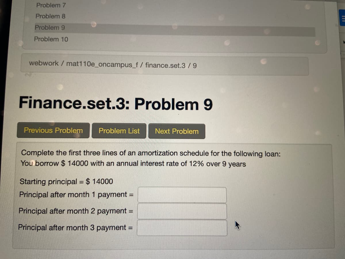 Problem 7
Problem 8
Problem 9
Problem 10
webwork / mat110e_oncampus_f/ finance.set.3 / 9
Finance.set.3: Problem 9
Previous Problem
Problem List
Next Problem
Complete the first three lines of an amortization schedule for the following loan:
You borrow $ 14000 with an annual interest rate of 12% over 9 years
Starting principal = $ 14000
%3D
Principal after month 1 payment =
%3D
Principal after month 2 payment =
Principal after month 3 payment =
%3D
