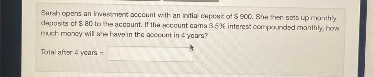 Sarah opens an investment account with an initial deposit of $ 900. She then sets up monthly
deposits of $ 80 to the account. If the account earns 3.5% interest compounded monthly, how
much money will she have in the account in 4 years?
Total after 4 years =
