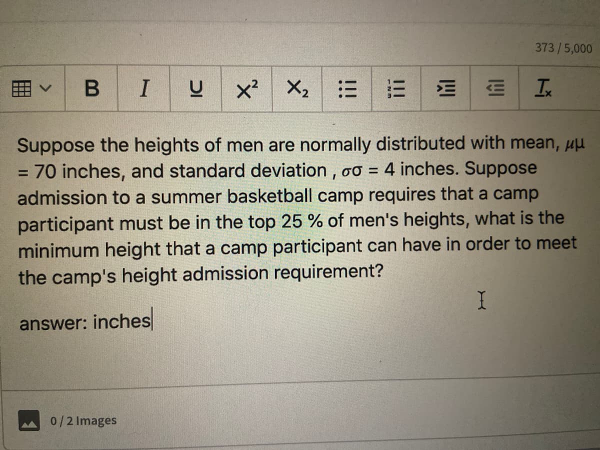 373/5,000
I
x² X2
三
Suppose the heights of men are normally distributed with mean, uu
= 70 inches, and standard deviation , oơ =
admission to a summer basketball camp requires that a camp
participant must be in the top 25 % of men's heights, what is the
minimum height that a camp participant can have in order to meet
the camp's height admission requirement?
4 inches. Suppose
answer: inches
0/2 Images
四
!!!
