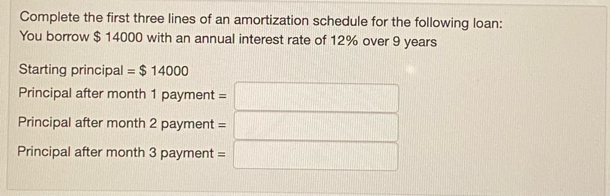 Complete the first three lines of an amortization schedule for the following loan:
You borrow $ 14000 with an annual interest rate of 12% over 9 years
Starting principal = $ 14000
Principal after month 1 payment =
Principal after month 2 payment =
Principal after month 3 payment =
