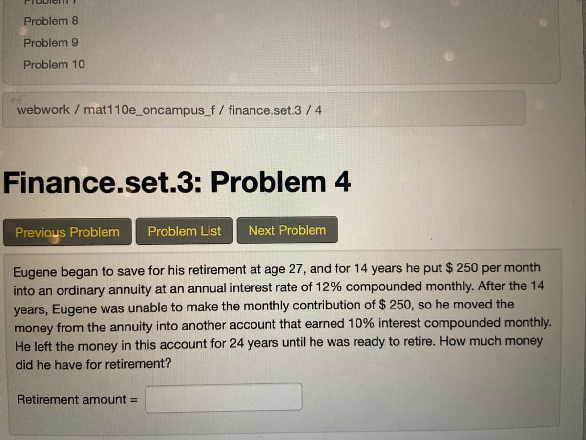 Problem 8
Problem 9
Problem 10
webwork / mat110e_oncampus_f/ finance.set.3 / 4
Finance.set.3: Problem 4
Previous Problem
Problem List
Next Problem
Eugene began to save for his retirement at age 27, and for 14 years he put $ 250 per month
into an ordinary annuity at an annual interest rate of 12% compounded monthly. After the 14
years, Eugene was unable to make the monthly contribution of $ 250, so he moved the
money from the annuity into another account that earned 10% interest compounded monthly.
He left the money in this account for 24 years until he was ready to retire. How much money
did he have for retirement?
Retirement amount =
