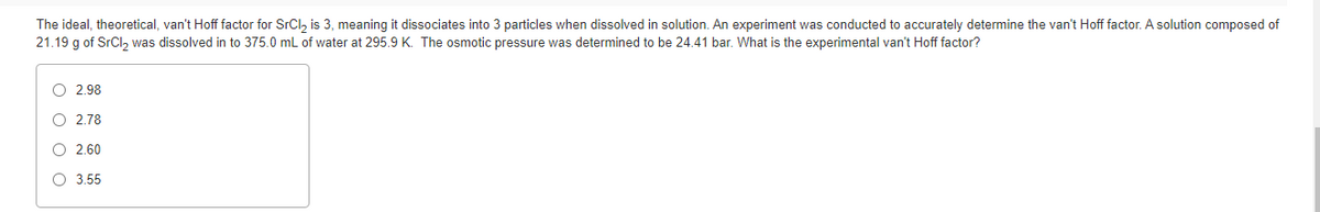 The ideal, theoretical, van't Hoff factor for SrCl, is 3, meaning it dissociates into 3 particles when dissolved in solution. An experiment was conducted to accurately determine the van't Hoff factor. A solution composed of
21.19 g of SrCl, was dissolved in to 375.0 mL of water at 295.9 K. The osmotic pressure was determined to be 24.41 bar. What is the experimental van't Hoff factor?
O 2.98
O 2.78
O 2.60
O 3.55
