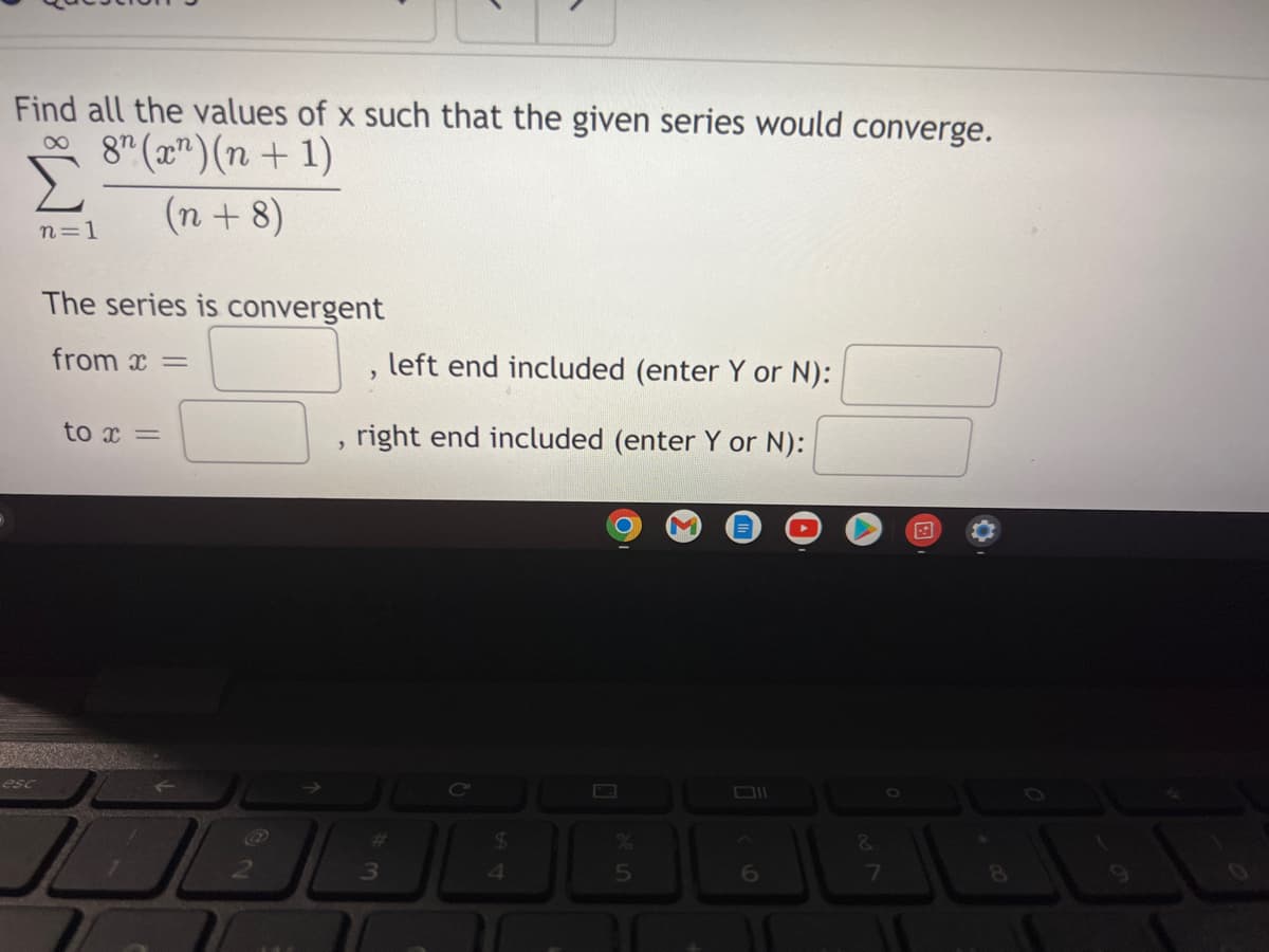 Find all the values of x such that the given series would converge.
∞8 (x)(n+1)
(n+8)
n=1
The series is convergent
from x =
left end included (enter Y or N):
>
to x =
right end included (enter Y or N):
>
#
$
5
esc
@
3
4
&
7
8