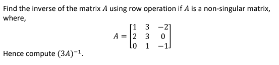 Find the inverse of the matrix A using row operation if A is a non-singular matrix,
where,
[1 3 -2]
A = 2 3
lo 1 -1
Hence compute (3A)-1.

