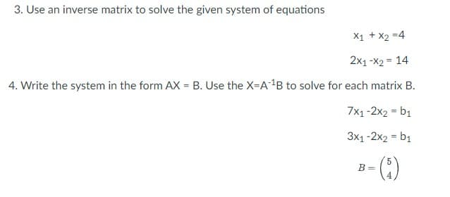 3. Use an inverse matrix to solve the given system of equations
X1 + x₂ =4
2x1-x2 = 14
4. Write the system in the form AX = B. Use the X-A¹B to solve for each matrix B.
7x1-2x2 = b₁
3x1-2x2 = b₁
5
B-(1)