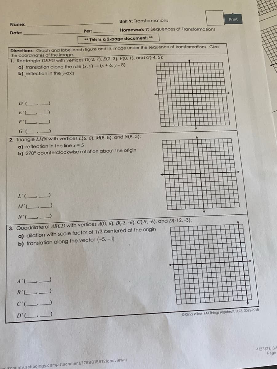 Name:
Unit 9: Transformations
Print
Date:
Per:
Homework 7: Sequences of Transtormations
This is a 2-page document! **
Directions: Graph and label each figure and its image under the sequence of transformations, Give
the coordinates of the image
1. Rectangle DEFG with vertices D(-2. 7). E(2, 3). F(0, 1), and G(-4, 5):
a) translation along the rule (x. y) - (x + 6, y-8)
b) reflection in the y-axis
D' )
E'
F'
G'L_)
2. Triangle LMN with vertices L(6, 6), M(8, 8), and N(8, 3):
a) reflection in the linex = 5
b) 270° counterclockwise rotation about the origin
7.7
M'L
N' )
3. Quadrilateral ABCD with vertices A(0, 6), B(-3, -6), C(-9. -6), and D(-12, -3):
a) dilation with scale factor of 1/3 centered at the origin
b) translation along the vector (-5. -1)
A'L
B'
D'
O Gina Wison (AI Things Algebra°, LLC), 2015-2018
4/23/21, 8:
Page
Inolkcounty schoology.com/attachment/1788815912/docviewer
