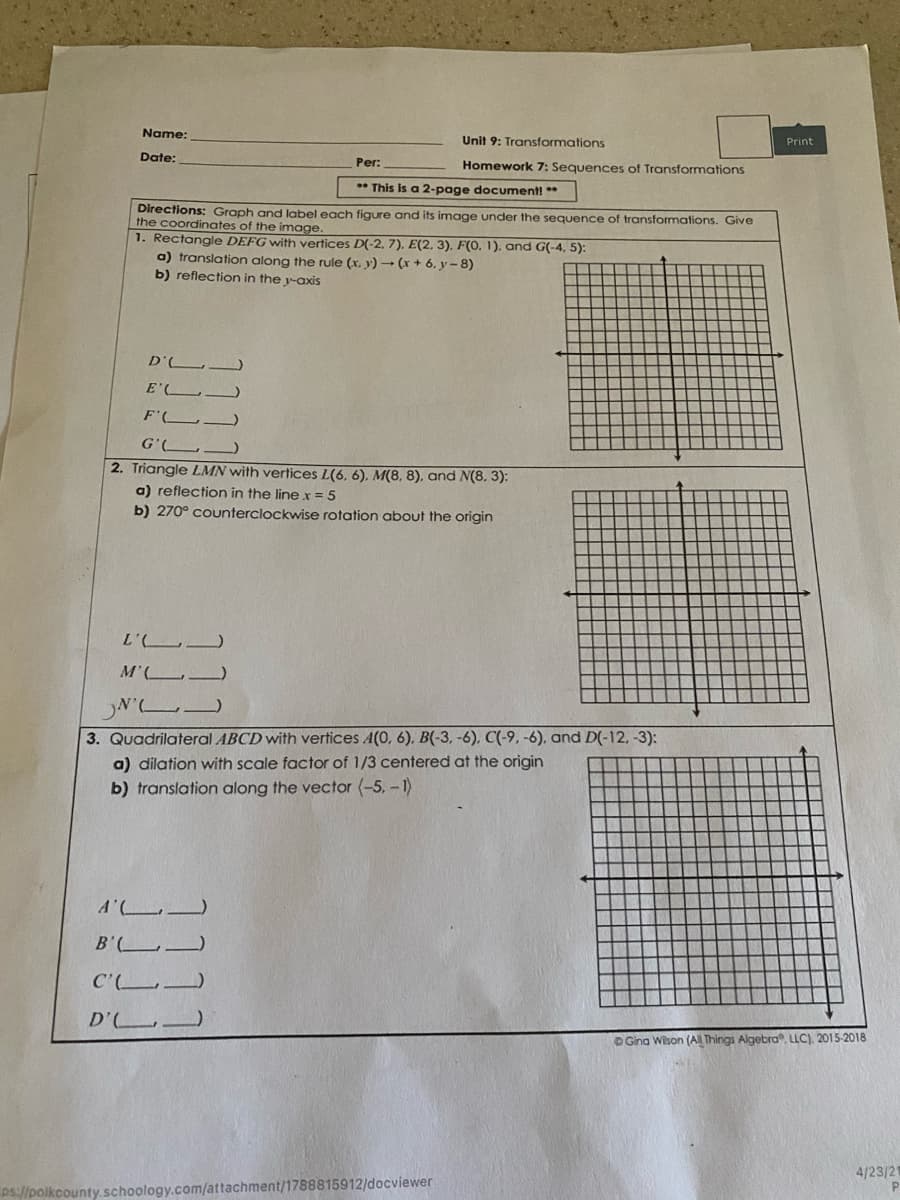 Name:
Unit 9: Transformations
Print
Date:
Per:
Homework 7: Sequences of Transformations
* This is a 2-page document! **
Directions: Graph and label each figure and its image under the sequence of transformations. Give
the coordinates of the image.
1. Rectangle DEFG with vertices D(-2, 7). E(2, 3), F(O. 1), and G(-4, 5):
a) translation along the rule (x. y) - (x + 6, y- 8)
b) reflection in the y-axis
D' L
E'L.
F'L
G'(L.
2. Triangle LMN with vertices L(6, 6), M(8, 8), and N(8. 3):
a) reflection in the line x = 5
b) 270° counterclockwise rotation about the origin
L'
M'( .
N'
3. Quadrilateral ABCD with vertices A(0, 6), B(-3, -6). C(-9, -6), and D(-12, -3):
a) dilation with scale factor of 1/3 centered
the origin
b) translation along the vector (-5, - 1)
A'
B' .
C' )
D'
DGina Wison (AlL Things Algebra, LLC), 2015-2018
4/23/21
ps://polkcounty.schoology.com/attachment/1788815912/docviewer
