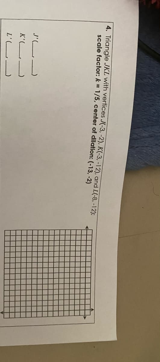 4. Triangle JKL with vertices J(-3, -2), K(-3, -12), and L(-8, -12);
scale factor: k = 1/5, center of dilation:(-13, -2)
J'(L
K'(L-
L'(L
