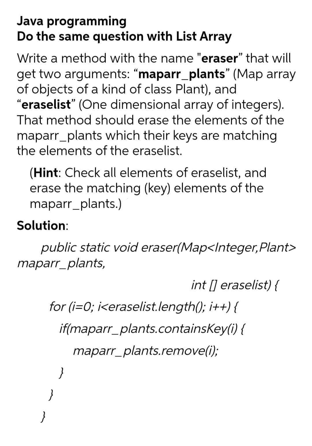 Java programming
Do the same question with List Array
Write a method with the name "eraser" that will
get two arguments: “maparr_plants" (Map array
of objects of a kind of class Plant), and
"eraselist" (One dimensional array of integers).
That method should erase the elements of the
maparr_plants which their keys are matching
the elements of the eraselist.
(Hint: Check all elements of eraselist, and
erase the matching (key) elements of the
maparr_plants.)
Solution:
public static void eraser(Map<Integer,Plant>
maparr_plants,
int [] eraselist) {
for (i=0; i<eraselist.length(); i++) {
if(maparr_plants.containsKey(i) {
maparr_plants.remove(i);
}
}
