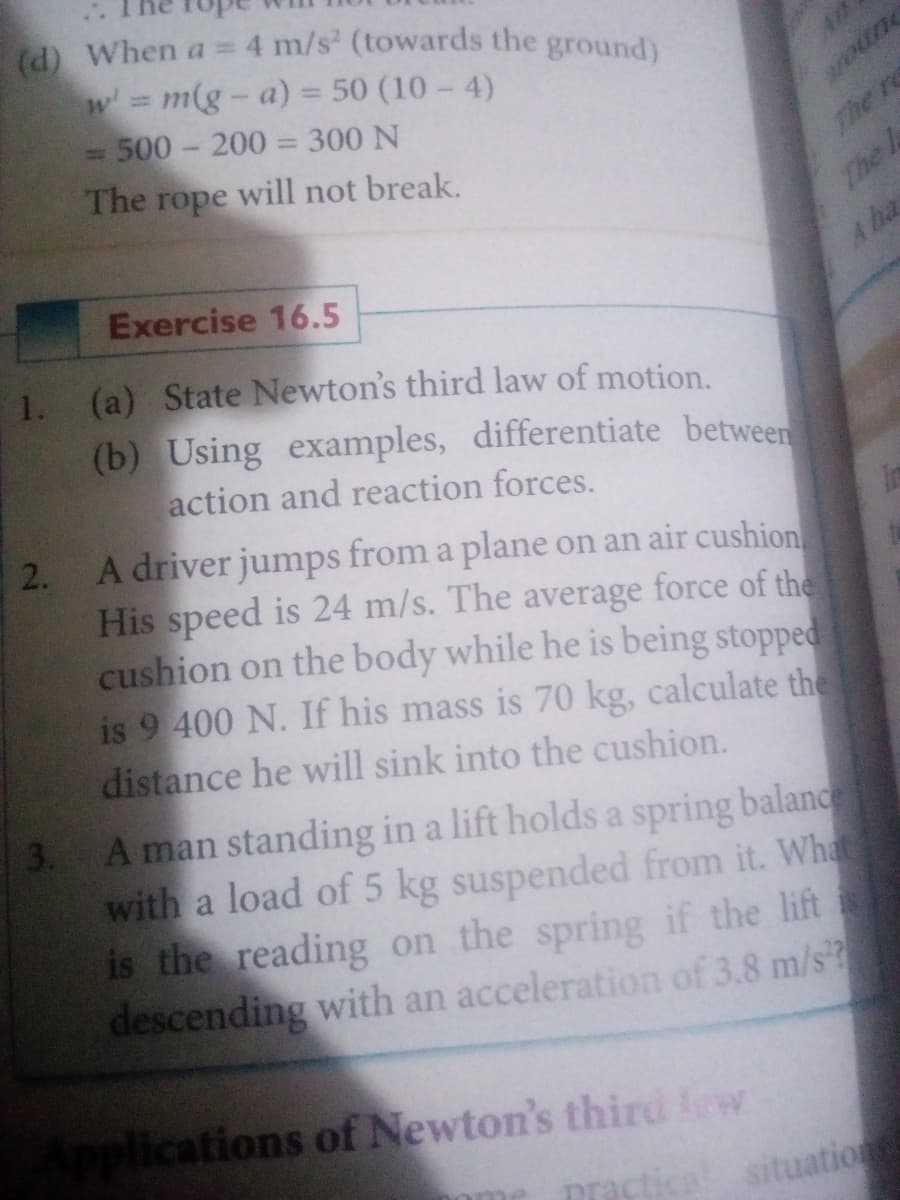 (d) When a =
4 m/s (towards the ground)
w m(g-a) = 50 (10 - 4)
= 500- 200 = 300 N
oune
%3D
The rope will not break.
The re
The
A ha
Exercise 16.5
1. (a) State Newton's third law of motion.
(b) Using examples, differentiate betweer
action and reaction forces.
2. A driver jumps from a plane on an air cushion
His speed is 24 m/s. The average force of the
cushion on the body while he is being stopped
is 9 400 N. If his mass is 70 kg, calculate the
distance he will sink into the cushion.
in
3. A man standing in a lift holds a spring balanc
with a load of 5 kg suspended from it. What
is the reading on the spring if the lift
descending with an acceleration of 3.8 m/s?
pplications of Newton's third w
ome
prastica
situation
