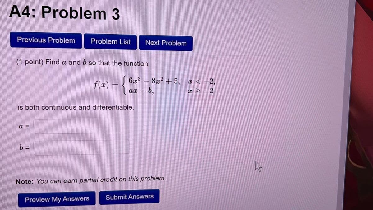 A4: Problem 3
Previous Problem
Problem List
Next Problem
(1 point) Find a and b so that the function
f() ={ ax +b,
6x - 8a? + 5, a < -2,
ax + b,
I > -2
is both continuous and differentiable.
a =
Note: You can earn partial credit on this problem.
Submit Answers
Preview My Answers
